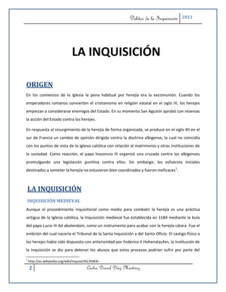 Delitos de la Inquisición   2013




                               LA INQUISICIÓN

ORIGEN
En los comienzos de la Iglesia la pena habitual por herejía era la excomunión. Cuando los
emperadores romanos convierten el cristianismo en religión estatal en el siglo IV, los herejes
empiezan a considerarse enemigos del Estado. En su momento San Agustín aprobó con reservas
la acción del Estado contra los herejes.

En respuesta al resurgimiento de la herejía de forma organizada, se produce en el siglo XII en el
sur de Francia un cambio de opinión dirigida contra la doctrina albigense, la cual no coincidía
con los puntos de vista de la Iglesia católica con relación al matrimonio y otras instituciones de
la sociedad. Como reacción, el papa Inocencio III organizó una cruzada contra los albigenses
promulgando una legislación punitiva contra ellos. Sin embargo, los esfuerzos iniciales
destinados a someter la herejía no estuvieron bien coordinados y fueron ineficaces1.



LA INQUISICIÓN
INQUISICIÓN MEDIEVAL
Aunque el procedimiento inquisitorial como medio para combatir la herejía es una práctica
antigua de la Iglesia católica, la Inquisición medieval fue establecida en 1184 mediante la bula
del papa Lucio III Ad abolendam, como un instrumento para acabar con la herejía cátara. Fue el
embrión del cual nacería el Tribunal de la Santa Inquisición y del Santo Oficio. El castigo físico a
los herejes había sido dispuesto con anterioridad por Federico II Hohenstaufen, la institución de
la Inquisición se dio para detener los abusos que estos procesos podrían sufrir por parte del

1
    http://es.wikipedia.org/wiki/Inquisici%C3%B3n

    2                                    Carlos Daniel Díaz Martínez
 