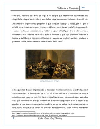 Delitos de la Inquisición   2013



poder civil. Mediante esta bula, se exigía a los obispos que interviniesen activamente para
extirpar la herejía y se les otorgaba la potestad de juzgar y condenar a los herejes de su diócesis.

A las anteriores disposiciones agregamos el que cualquier arzobispo u obispo, por sí o por su
archidiácono o por otras personas honestas e idóneas, una o dos veces al año, inspeccione las
parroquias en las que se sospeche que habitan herejes; y allí obligue a tres o más varones de
buena fama, o si pareciese necesario a toda la vecindad, a que bajo juramento indiquen al
obispo o al archidiácono si conocen allí herejes, o a algunos que celebren reuniones ocultas o se
aparten de la vida, las costumbres o el trato común de los fieles2.




                                                                             3
                                            La Inquisición, cuadro de Goya   .



En las siguientes décadas, el proceso de la Inquisición resultó intermitente y contradictorio en
muchas ocasiones. Un ejemplo vivo fue el caso del primer director de la Inquisición de Hungría,
Paulus Hungarus, quien por misericordia defendió a los chamanes paganos húngaros valiéndose
de su gran influencia con el Papa Inocencio III, e inclusive aseguró que estos al adorar al sol
adoraban al ente supremo que era el mismo Dios, así que no hallaba razón para condenar a la
gente. Paulus Hungarus fue uno de los primeros frailes dominicos, quien escribió importantes

2
    http://www.taringa.net/posts/info/2128974/La-verdad-sobre-la-Inquisicion-y-la-Iglesia.html
3
    http://commons.wikimedia.org/wiki/File:Scene_from_an_Inquisition_by_Goya.jpg

    3                                     Carlos Daniel Díaz Martínez
 