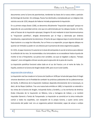 Delitos de la Inquisición     2013



documentos como la Suma de poenitentiae, tendiendo las bases de la nueva orden a petición
de Domingo de Guzmán. Sin embargo, Paulus fue destituido y reemplazado por un religioso más
estricto cerca de 1232, después de haberse iniciado propiamente la Inquisición.

En su primera etapa (hasta 1230), se denomina oficialmente "Inquisición episcopal" porque no
dependía de una autoridad central, sino que era administrada por los obispos locales. En 1231,
ante el fracaso de la Inquisición episcopal, Gregorio IX creó mediante la bula Excommunicamus
la "Inquisición pontificia", dirigida directamente por el Papa y dominada por órdenes
mendicantes, especialmente los dominicos. El hecho de que religiosos bajo el control directo del
Papa tuvieran a su cargo los tribunales, fue un freno a su expansión, ya que algunos obispos no
querían ver limitado su poder en una diócesis por la presencia de estos organismos papales.

En 1252, el papa Inocencio IV autorizó en la bula Ad extirpanda el uso de la tortura para obtener
la confesión de los reos. Se recomendaba a los torturadores no se excedieran hasta el punto de
mutilar al reo o finiquitarlos. Las penas eran variables. Los que se negaban a abjurar, "herejes
relapsos", eran entregados al brazo secular para la ejecución de la pena de muerte.

La Inquisición pontificia funcionó sobre todo en el sur de Francia y en el norte de Italia. En
España, existió en la Corona de Aragón desde 1249, pero no en la de Castilla.

INQUISICIÓN ESPAÑOLA
La Inquisición real fue creada en la Corona de Castilla en 1478 por la bula del papa Sixto IV Exigit
sincerae devotionis con la finalidad de combatir las prácticas judaizantes de los judeoconversos
de Sevilla. A diferencia de la Inquisición medieval, dependía directamente de la monarquía, es
decir, de los Reyes Católicos. Tras una nueva bula emitida en 1483, la Inquisición se extendió a
los reinos de la Corona de Aragón, incluyendo Sicilia y Cerdeña, y a los territorios de América
(hubo tribunales de la Inquisición en México, Lima y Cartagena de Indias), y se nombró
Inquisidor General a Tomás de Torquemada. La Inquisición se convirtió en la única institución
común a todos los españoles, con excepción de la propia Corona, a quien servía como
instrumento del poder real: era un organismo policial interestatal, capaz de actuar a ambos



 4                                Carlos Daniel Díaz Martínez
 