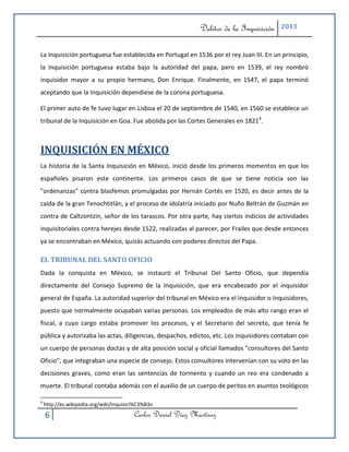 Delitos de la Inquisición   2013



La Inquisición portuguesa fue establecida en Portugal en 1536 por el rey Juan III. En un principio,
la Inquisición portuguesa estaba bajo la autoridad del papa, pero en 1539, el rey nombró
inquisidor mayor a su propio hermano, Don Enrique. Finalmente, en 1547, el papa terminó
aceptando que la Inquisición dependiese de la corona portuguesa.

El primer auto de fe tuvo lugar en Lisboa el 20 de septiembre de 1540, en 1560 se establece un
tribunal de la Inquisición en Goa. Fue abolida por las Cortes Generales en 18214.



INQUISICIÓN EN MÉXICO
La historia de la Santa Inquisición en México, inició desde los primeros momentos en que los
españoles pisaron este continente. Los primeros casos de que se tiene noticia son las
"ordenanzas" contra blasfemos promulgadas por Hernán Cortés en 1520, es decir antes de la
caída de la gran Tenochtitlán, y el proceso de idolatría iniciado por Nuño Beltrán de Guzmán en
contra de Caltzontzin, señor de los tarascos. Por otra parte, hay ciertos indicios de actividades
inquisitoriales contra herejes desde 1522, realizadas al parecer, por Frailes que desde entonces
ya se encontraban en México, quizás actuando con poderes directos del Papa.

EL TRIBUNAL DEL SANTO OFICIO
Dada la conquista en México, se instauró el Tribunal Del Santo Oficio, que dependía
directamente del Consejo Supremo de la Inquisición, que era encabezado por el inquisidor
general de España. La autoridad superior del tribunal en México era el Inquisidor o Inquisidores,
puesto que normalmente ocupaban varias personas. Los empleados de más alto rango eran el
fiscal, a cuyo cargo estaba promover los procesos, y el Secretario del secreto, que tenía fe
pública y autorizaba las actas, diligencias, despachos, edictos, etc. Los inquisidores contaban con
un cuerpo de personas doctas y de alta posición social y oficial llamados "consultores del Santo
Oficio", que integraban una especie de consejo. Estos consultores intervenían con su voto en las
decisiones graves, como eran las sentencias de tormento y cuando un reo era condenado a
muerte. El tribunal contaba además con el auxilio de un cuerpo de peritos en asuntos teológicos

4
    http://es.wikipedia.org/wiki/Inquisici%C3%B3n

    6                                    Carlos Daniel Díaz Martínez
 