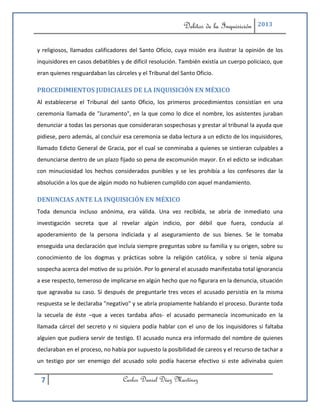 Delitos de la Inquisición    2013



y religiosos, llamados calificadores del Santo Oficio, cuya misión era ilustrar la opinión de los
inquisidores en casos debatibles y de difícil resolución. También existía un cuerpo policiaco, que
eran quienes resguardaban las cárceles y el Tribunal del Santo Oficio.

PROCEDIMIENTOS JUDICIALES DE LA INQUISICIÓN EN MÉXICO
Al establecerse el Tribunal del santo Oficio, los primeros procedimientos consistían en una
ceremonia llamada de "Juramento", en la que como lo dice el nombre, los asistentes juraban
denunciar a todas las personas que consideraran sospechosas y prestar al tribunal la ayuda que
pidiese, pero además, al concluir esa ceremonia se daba lectura a un edicto de los inquisidores,
llamado Edicto General de Gracia, por el cual se conminaba a quienes se sintieran culpables a
denunciarse dentro de un plazo fijado so pena de excomunión mayor. En el edicto se indicaban
con minuciosidad los hechos considerados punibles y se les prohibía a los confesores dar la
absolución a los que de algún modo no hubieren cumplido con aquel mandamiento.

DENUNCIAS ANTE LA INQUISICIÓN EN MÉXICO
Toda denuncia incluso anónima, era válida. Una vez recibida, se abría de inmediato una
investigación secreta que al revelar algún indicio, por débil que fuera, conducía al
apoderamiento de la persona indiciada y al aseguramiento de sus bienes. Se le tomaba
enseguida una declaración que incluía siempre preguntas sobre su familia y su origen, sobre su
conocimiento de los dogmas y prácticas sobre la religión católica, y sobre si tenía alguna
sospecha acerca del motivo de su prisión. Por lo general el acusado manifestaba total ignorancia
a ese respecto, temeroso de implicarse en algún hecho que no figurara en la denuncia, situación
que agravaba su caso. Si después de preguntarle tres veces el acusado persistía en la misma
respuesta se le declaraba "negativo" y se abría propiamente hablando el proceso. Durante toda
la secuela de éste –que a veces tardaba años- el acusado permanecía incomunicado en la
llamada cárcel del secreto y ni siquiera podía hablar con el uno de los inquisidores si faltaba
alguien que pudiera servir de testigo. El acusado nunca era informado del nombre de quienes
declaraban en el proceso, no había por supuesto la posibilidad de careos y el recurso de tachar a
un testigo por ser enemigo del acusado solo podía hacerse efectivo si este adivinaba quien


 7                                Carlos Daniel Díaz Martínez
 