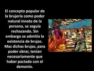 El concepto popular de 
la brujería como poder 
natural innato de la 
persona, se seguía 
rechazando. Sin 
embargo se admitía la 
existencia de brujas. 
Mas dichas brujas, para 
poder obrar, tenían 
necesariamente que 
haber pactado con el 
demonio. 
 