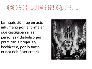 La inquisición fue un acto 
inhumano por la forma en 
que castigaban a las 
personas y diabólico por 
practicar la brujería y 
hechicería, por lo tanto 
nunca debió ser creada 
 