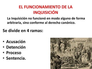 EL FUNCIONAMIENTO DE LA 
INQUISICIÓN 
La Inquisición no funcionó en modo alguno de forma 
arbitraria, sino conforme al derecho canónico. 
Se divide en 4 ramas: 
• Acusación 
• Detención 
• Proceso 
• Sentencia. 
 