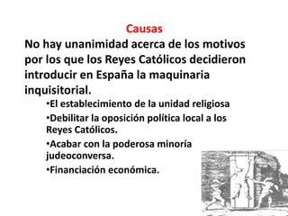 Causas 
No hay unanimidad acerca de los motivos 
por los que los Reyes Católicos decidieron 
introducir en España la maquinaria 
inquisitorial. 
•El establecimiento de la unidad religiosa 
•Debilitar la oposición política local a los 
Reyes Católicos. 
•Acabar con la poderosa minoría 
judeoconversa. 
•Financiación económica. 
 