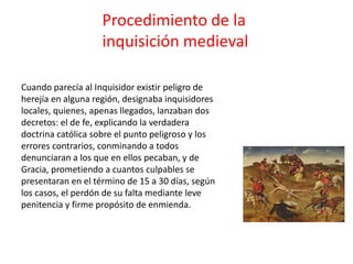 Procedimiento de la 
inquisición medieval 
Cuando parecía al Inquisidor existir peligro de 
herejía en alguna región, designaba inquisidores 
locales, quienes, apenas llegados, lanzaban dos 
decretos: el de fe, explicando la verdadera 
doctrina católica sobre el punto peligroso y los 
errores contrarios, conminando a todos 
denunciaran a los que en ellos pecaban, y de 
Gracia, prometiendo a cuantos culpables se 
presentaran en el término de 15 a 30 días, según 
los casos, el perdón de su falta mediante leve 
penitencia y firme propósito de enmienda. 
 