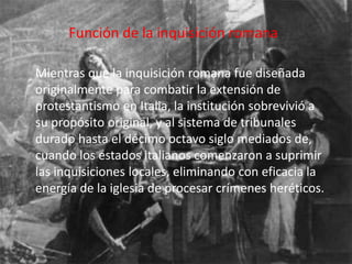 Función de la inquisición romana 
Mientras que la inquisición romana fue diseñada 
originalmente para combatir la extensión de 
protestantismo en Italia, la institución sobrevivió a 
su propósito original, y al sistema de tribunales 
durado hasta el décimo octavo siglo mediados de, 
cuando los estados italianos comenzaron a suprimir 
las inquisiciones locales, eliminando con eficacia la 
energía de la iglesia de procesar crímenes heréticos. 
 