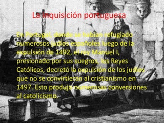 La inquisición portuguesa 
En Portugal, donde se habían refugiado 
numerosos judíos españoles luego de la 
expulsión de 1492, el rey Manuel I, 
presionado por sus suegros, los Reyes 
Católicos, decretó la expulsión de los judíos 
que no se convirtieran al cristianismo en 
1497. Esto produjo numerosas conversiones 
al catolicismo. 
 