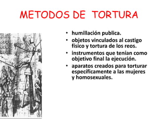 METODOS DE TORTURA 
• humillación publica. 
• objetos vinculados al castigo 
físico y tortura de los reos. 
• instrumentos que tenían como 
objetivo final la ejecución. 
• aparatos creados para torturar 
específicamente a las mujeres 
y homosexuales. 
 