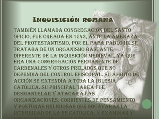 Inquisición romana	También llamada Congregación del Santo Oficio, fue creada en 1542, ante la amenaza del protestantismo, por el Papa Pablo III. Se trataba de un organismo bastante diferente de la Inquisición medieval, ya que era una congregación permanente de cardenales y otros prelados que no dependía del control episcopal. Su ámbito de acción se extendía a toda la Iglesia Católica. Su principal tarea fue desmantelar y atacar a las organizaciones, corrientes de pensamiento y posturas religiosas que socavaran la integridad de la fe católica, y examinar y proscribir los libros que se considerasen ofensivos para la ortodoxia.