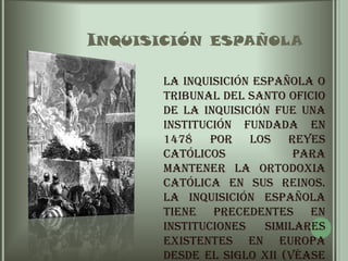       Inquisición españolaLa Inquisición española o Tribunal del Santo Oficio de la Inquisición fue una institución fundada en 1478 por los Reyes Católicos para mantener la ortodoxia católica en sus reinos. La inquisición española tiene precedentes en instituciones similares existentes en Europa desde el siglo XII (véase el artículo Inquisición) especialmente la fundada en Francia en el año 1184. 