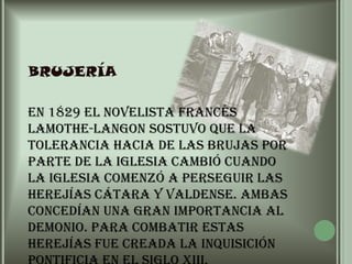 brujería	En 1829 el novelista francés Lamothe-Langon sostuvo que la tolerancia hacia de las brujas por parte de la Iglesia cambió cuando la Iglesia comenzó a perseguir las herejías cátara y valdense. Ambas concedían una gran importancia al Demonio. Para combatir estas herejías fue creada la Inquisición pontificia en el siglo XIII.