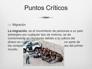 Puntos Críticos
 Migración
La migración, es el movimiento de personas a un país
extranjero por cualquier tipo de motivos, se da
comúnmente en Honduras debido a la cultura del
dinero en cantidad y el desconocimiento por parte de
los compatriotas que migran a ciertos paises del primer
mundo.
 