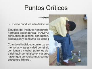Puntos Críticos
 Como conduce a la delincuencia
Estudios del Instituto Hondureño contra la Drogadicción y la
Fármaco dependencia (IHADFA) revelan que los altos
consumos de alcohol contrastan, para el caso, con la
producción y consumo de leche pasteurizada.
Cuando el individuo comienza a desarrollar perdida de
memoria, y agresividad por el alcoholismo, el individuo
comienza a mostrar patrones de falta de trabajo y comienza
a delinquir por el alcohol y a probar nuevas sustancias que
hacen que se vuelva mas corrupto en su actuar y no
encuentre limites .
 
