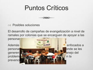 Puntos Críticos
 Posibles soluciones
El desarrollo de campañas de evangelización a nivel de
ramales por colonias que se encarguen de apoyar a las
personas con problemas de alcoholismo.
Además de crear centros de rehabilitación enfocados a
personas con problemas de alcoholismo donde se les
generen empleos y se les instruya en el manejo del
problema y en como ayudar a los demás en la
prevención.
 