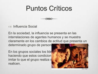 Puntos Críticos
 Influencia Social
En la sociedad, la influencia se presenta en las
interrelaciones de agentes humanos y se muestra
claramente en los cambios de actitud que presenta un
determinado grupo de personas a las cuales va dirigida.
En los grupos sociales los lideres ejercen en su grupo
haciendo que estos condicionen su actuar y traten de
imitar lo que el grupo realiza sea cual sea lo que
realicen.
 