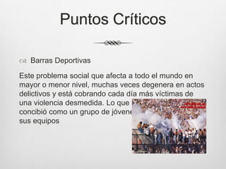 Puntos Críticos
 Barras Deportivas
Este problema social que afecta a todo el mundo en
mayor o menor nivel, muchas veces degenera en actos
delictivos y está cobrando cada día más víctimas de
una violencia desmedida. Lo que inicialmente se
concibió como un grupo de jóvenes que alentaban a
sus equipos
 