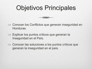 Objetivos Principales
 Conocer los Conflictos que generan inseguridad en
Honduras.
 Explicar los puntos críticos que generan la
Inseguridad en el País.
 Conocer las soluciones a los puntos críticos que
generan la inseguridad en el país.
 
