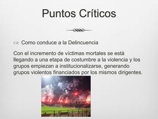 Puntos Críticos
 Como conduce a la Delincuencia
Con el incremento de víctimas mortales se está
llegando a una etapa de costumbre a la violencia y los
grupos empiezan a institucionalizarse, generando
grupos violentos financiados por los mismos dirigentes.
 