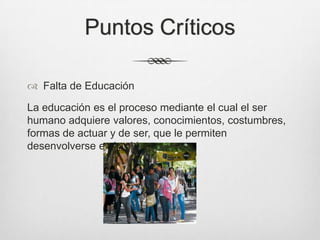 Puntos Críticos
 Falta de Educación
La educación es el proceso mediante el cual el ser
humano adquiere valores, conocimientos, costumbres,
formas de actuar y de ser, que le permiten
desenvolverse en la vida.
 