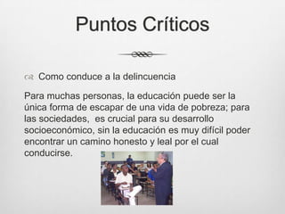 Puntos Críticos
 Como conduce a la delincuencia
Para muchas personas, la educación puede ser la
única forma de escapar de una vida de pobreza; para
las sociedades, es crucial para su desarrollo
socioeconómico, sin la educación es muy difícil poder
encontrar un camino honesto y leal por el cual
conducirse.
 