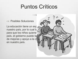 Puntos Críticos
 Posibles Soluciones
La educación tiene un espacio amplio y gratuito en
nuestro país, por lo cual la familia debe ejercer presión
para que los niños quienes serán el futuro de nuestro
país, el gobierno puede también apoyar con programas
de mejoras y apoyo a la clase pobre que es la mayoría
en nuestro país.
 