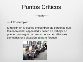 Puntos Críticos
 El Desempleo
Situación en la que se encuentran las personas que
teniendo edad, capacidad y deseo de trabajar no
pueden conseguir un puesto de trabajo viéndose
sometidos una situación de paro forzoso.
 