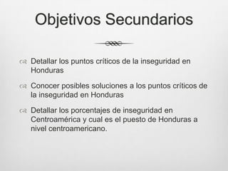 Objetivos Secundarios
 Detallar los puntos críticos de la inseguridad en
Honduras
 Conocer posibles soluciones a los puntos críticos de
la inseguridad en Honduras
 Detallar los porcentajes de inseguridad en
Centroamérica y cual es el puesto de Honduras a
nivel centroamericano.
 
