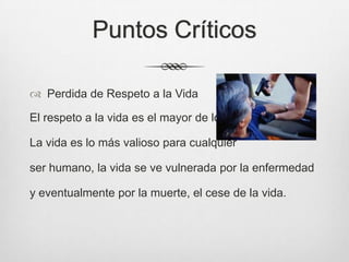 Puntos Críticos
 Perdida de Respeto a la Vida
El respeto a la vida es el mayor de los respetos.
La vida es lo más valioso para cualquier
ser humano, la vida se ve vulnerada por la enfermedad
y eventualmente por la muerte, el cese de la vida.
 
