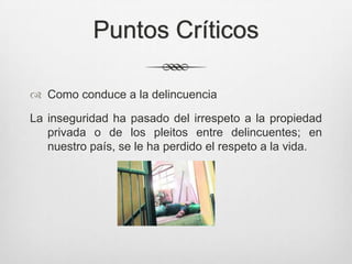Puntos Críticos
 Como conduce a la delincuencia
La inseguridad ha pasado del irrespeto a la propiedad
privada o de los pleitos entre delincuentes; en
nuestro país, se le ha perdido el respeto a la vida.
 