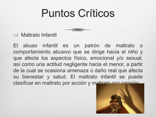 Puntos Críticos
 Maltrato Infantil
El abuso infantil es un patrón de maltrato o
comportamiento abusivo que se dirige hacia el niño y
que afecta los aspectos físico, emocional y/o sexual,
así como una actitud negligente hacia el menor, a partir
de la cual se ocasiona amenaza o daño real que afecta
su bienestar y salud. El maltrato infantil se puede
clasificar en maltrato por acción y maltrato por omisión.
 