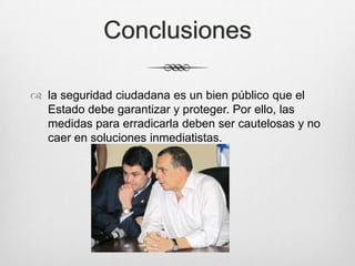 Conclusiones
 la seguridad ciudadana es un bien público que el
Estado debe garantizar y proteger. Por ello, las
medidas para erradicarla deben ser cautelosas y no
caer en soluciones inmediatistas.
 