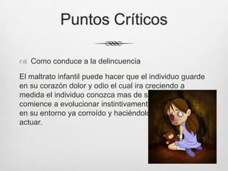 Puntos Críticos
 Como conduce a la delincuencia
El maltrato infantil puede hacer que el individuo guarde
en su corazón dolor y odio el cual ira creciendo a
medida el individuo conozca mas de su entorno y
comience a evolucionar instintivamente y a envolverse
en su entorno ya corroído y haciéndolo natural en su
actuar.
 