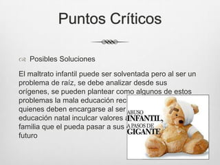 Puntos Críticos
 Posibles Soluciones
El maltrato infantil puede ser solventada pero al ser un
problema de raíz, se debe analizar desde sus
orígenes, se pueden plantear como algunos de estos
problemas la mala educación recibida por los padres
quienes deben encargarse al ser el centro de la
educación natal inculcar valores a los menores de la
familia que el pueda pasar a sus generaciones en un
futuro
 