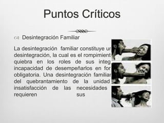 Puntos Críticos
 Desintegración Familiar
La desintegración familiar constituye una modalidad de
desintegración, la cual es el rompimiento de la unidad o
quiebra en los roles de sus integrantes, por su
incapacidad de desempeñarlos en forma consiente y
obligatoria. Una desintegración familiar es el producto
del quebrantamiento de la unidad familiar y la
insatisfacción de las necesidades primarias que
requieren sus miembros.
 