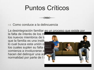 Puntos Críticos
 Como conduce a la delincuencia
La desintegración familiar es un proceso que existe por
la falta de interés de los mismos familiares, por lo tanto
los nuevos miembros de la familia crecen pensando
que la familia es una institución vacía y sin sentido por
lo cual busca esta unión o seguridad en grupos alternos
los cuales suplen su falta de amor y por lo tanto
comienza a involucrarse a grupos antisociales que
hacen del delinquir una actividad normal y vista con
normalidad por parte de l individuo.
 