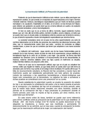 Lainseminación Artificial y la Presuncióndepaternidad
Partiendo de que la Inseminación Artificial es todo método que se utiliza para lograr una
reproducción asistida, el cual consiste en el depósito de espermatozoides enla mujer o hembra
mediante sistemas médicos y tecnológicos especializados que por medio de técnicas pueden
reemplazar a la copulación, implantarlos en el útero, en el cérvix o en las trompas de Falopio,
para obtener una gestación, se puede decir que es un tema delicado en cuanto a la evolución
dela sociedadvenezolana yde la mismalegislación.
Si bien es cierto que no es un tema de último momento, siguen existiendo muchos
tabúes que van más allá del ámbito jurídico, también el político, social y religioso, en tanto que
se puede decir que en el país existe, undesbalance entre los avances que ha tenido la ciencia y
lo que el derecho representa a través dela legislaciónespecializadaque abordael tema.
La sociedad venezolana viene con el paso de los años experimentando una serie de
cambios relacionados con la familia, las personas, las costumbre, las relaciones humanas, entre
otras, que no necesariamente quiere decir que estos cambios de conductas se reflejan
nuestras leyes, a pesar de que se considera que tienen que adaptarse a una nueva sociedad
cambiante.
La institución del matrimonio sigue siendo una de las bases fundamentales para la
evolución de la raza humana, desde el punto de vista de la supervivencia, porque establece la
formalización legal de la unión de un hombre y una mujer que permite de forma más fácil
establecer los derechos como: la identidad o el reconocimiento civil de los descendientes, la
herencia, reclamar derechos tutelares sobre sus hijos cuando el matrimonio se disuelve,
realizar trámites relativos a la adopción,entre otros.
Ahora en el caso de la inseminación artificial, urge que en el país se actualicen las
normas civiles que regulan la materia, ya que hasta ahora se puede decir que este tema es
abordado pero de forma muy sucinta enel Código Civil enel artículo 210 cuando afirma que "A
falta de reconocimiento voluntario, la filiación del hijo concebido y nacido fuera del
matrimonio puede ser establecida judicialmente con todo género de pruebas,
incluido los exámenes o las experticias hematológicas y heredo-biológicas que
hayan sido consentidos por el demandado. La negativa de éste a someterse a
dichas pruebas se considerará como una presunción en su contra.
Queda establecida la paternidad cuando se prueba la posesión de estado
de hijo o se demuestre la cohabitación del padre y de la madre durante el periodo
de la concepción y la identidad del hijo con el concebido en dicho periodo, salvo
que la madre haya tenido relaciones sexuales con otros hombres, durante el
periodo de la concepción del hijo o haya practicado la prostitución durante el
mismo periodo; pero esto no impide al hijo la prueba, por otros medios, de la
paternidad que demanda".
En este mismo orden de ideas, también se puede usar como referencia
para dirimir conflictos sobre la presunción de la paternidad con lo que establece el
Artículo 204 del mismo Código Civil: "El marido no puede desconocer al hijo
alegando su impotencia, a menos que sea manifiesta y permanente. El
desconocimiento no se admitirá, aun en ese caso, cuando la concepción ha tenido
lugar por la inseminación artificial de la mujer con autorización del marido".
 