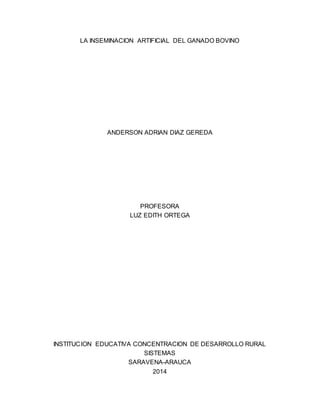 LA INSEMINACION ARTIFICIAL DEL GANADO BOVINO
ANDERSON ADRIAN DIAZ GEREDA
PROFESORA
LUZ EDITH ORTEGA
INSTITUCION EDUCATIVA CONCENTRACION DE DESARROLLO RURAL
SISTEMAS
SARAVENA-ARAUCA
2014
 