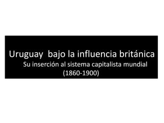 Uruguay bajo la influencia británica
Su inserción al sistema capitalista mundial
(1860-1900)
 