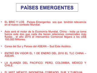PAÌSES EMERGENTESPAÌSES EMERGENTES
• EL BRIC Y LOS Países Emergentes sos que tendrán relevancia
en el nuevo contexto Mundial.
• Asia será el motor de la Economía Mundial, China - India ya toma
fuerza este dúo que cada día tienen relaciones comerciales más
fluidas , el año 2015 el intercambio Comercial llegara a los US$
100,000 Millones.
• Corea del Sur y Países del ASEAN – Sud Este Asiático.
• ENTRÓ EN VIGOR EL 1 DE ENERO DEL 2010 EL TLC CHINA –
ASEAN .
• LA ALIANZA DEL PACIFICO. PERÚ, COLOMBIA, MÉXICO Y
CHILE.
 