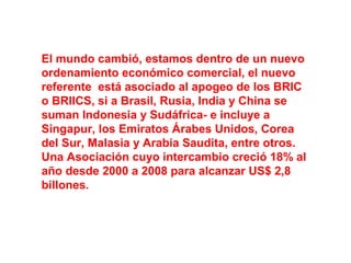 El mundo cambió, estamos dentro de un nuevo
ordenamiento económico comercial, el nuevo
referente está asociado al apogeo de los BRIC
o BRIICS, si a Brasil, Rusia, India y China se
suman Indonesia y Sudáfrica- e incluye a
Singapur, los Emiratos Árabes Unidos, Corea
del Sur, Malasia y Arabia Saudita, entre otros.
Una Asociación cuyo intercambio creció 18% al
año desde 2000 a 2008 para alcanzar US$ 2,8
billones.
 