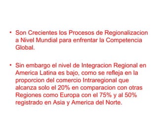 • Son Crecientes los Procesos de Regionalizacion
a Nivel Mundial para enfrentar la Competencia
Global.
• Sin embargo el nivel de Integracion Regional en
America Latina es bajo, como se refleja en la
proporcion del comercio Intraregional que
alcanza solo el 20% en comparacion con otras
Regiones como Europa con el 75% y al 50%
registrado en Asia y America del Norte.
 