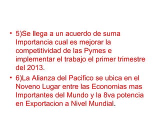 • 5)Se llega a un acuerdo de suma
Importancia cual es mejorar la
competitividad de las Pymes e
implementar el trabajo el primer trimestre
del 2013.
• 6)La Alianza del Pacifico se ubica en el
Noveno Lugar entre las Economias mas
Importantes del Mundo y la 8va potencia
en Exportacion a Nivel Mundial.
 