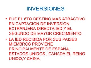 INVERSIONES
• FUE EL 6TO DESTINO MAS ATRACTIVO
EN CAPTACION DE INVERSION
EXTRANJERA DIRECTA.IED.Y EL
SEGUNDO DE MAYOR CRECIMIENTO.
• LA IED RECIBIDA POR SUS PAISES
MIEMBROS PROVIENE
PRINCIPALMENTE DE ESPAÑA,
ESTADOS UNIDOS , CANADA EL REINO
UNIDO,Y CHINA.
 