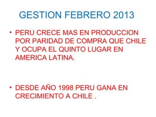 GESTION FEBRERO 2013
• PERU CRECE MAS EN PRODUCCION
POR PARIDAD DE COMPRA QUE CHILE
Y OCUPA EL QUINTO LUGAR EN
AMERICA LATINA.
• DESDE AÑO 1998 PERU GANA EN
CRECIMIENTO A CHILE .
 
