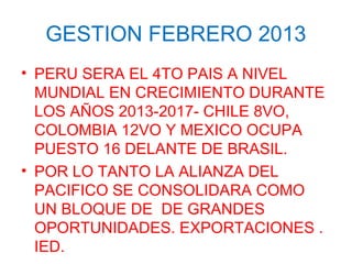 GESTION FEBRERO 2013
• PERU SERA EL 4TO PAIS A NIVEL
MUNDIAL EN CRECIMIENTO DURANTE
LOS AÑOS 2013-2017- CHILE 8VO,
COLOMBIA 12VO Y MEXICO OCUPA
PUESTO 16 DELANTE DE BRASIL.
• POR LO TANTO LA ALIANZA DEL
PACIFICO SE CONSOLIDARA COMO
UN BLOQUE DE DE GRANDES
OPORTUNIDADES. EXPORTACIONES .
IED.
 