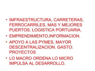 • IMFRAESTRUCTURA, CARRETERAS,
FERROCARRILES, MAS Y MEJORES
PUERTOS. LOGISTICA PORTUARIA.
• EMPRENDIMIENTO,INFORMACION.
• APOYO A LAS PYMES, MAYOR
DESCENTRALIZACION. GASTO:
PROYECTOS
• LO MACRO ORDENA LO MICRO
IMPULSA AL DESARROLLO.
 