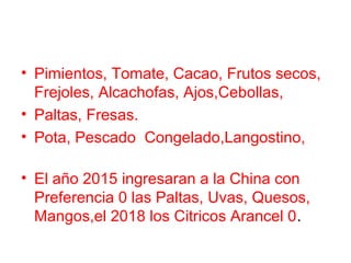 • Pimientos, Tomate, Cacao, Frutos secos,
Frejoles, Alcachofas, Ajos,Cebollas,
• Paltas, Fresas.
• Pota, Pescado Congelado,Langostino,
• El año 2015 ingresaran a la China con
Preferencia 0 las Paltas, Uvas, Quesos,
Mangos,el 2018 los Citricos Arancel 0.
 
