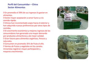 Perfil del Consumidor – China
Sector Alimentos
 En promedio el 39% de sus ingresos lo gastan en
alimentos.
 Existe mayor aceptación a cenar fuera y a la
comida rápida.
 Chinos han incrementado viajes hacia el exterior y
han adquirido nuevas preferencias por otros tipos de
comidas.
 El crecimiento económico y mejores ingresos de los
consumidores han generado una mayor demanda
por productos alimenticios y de mejor calidad.
 Gran futuro para alimentos orgánicos, frescos y
naturales.
 Consumen en promedio 34 k de fruta al año.
 Ventas de frutas y vegetales en los canales
minoristas registran mayor participación y
mayores crecimientos.
 
