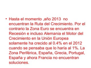 • Hasta el momento ,año 2013 no
encuentran la Ruta del Crecimiento. Por el
contrario la Zona Euro se encuentra en
Recesión e incluso Alemania el Motor del
Crecimiento en la Unión Europea
solamente ha crecido al 0.4% en el 2012
cuando se pensaba que lo haría al 1%. La
Zona Periférica, España, Grecia, Portugal,
España y ahora Francia no encuentran
soluciones.
 